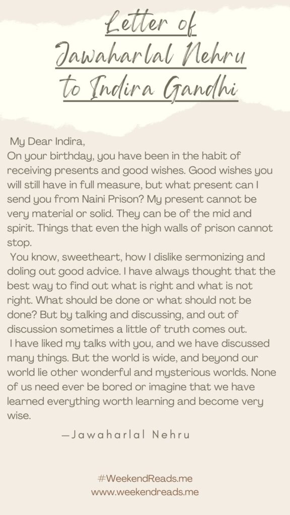 Nehru_wrote_a_letter_to_His_Daughter_Indira - The Paris Post Jawaharlal Nehru letter to Indira Gandhi | My Dear Indira,
On your birthday, you have been in the habit of receiving presents and good wishes. Good wishes you will still have in full measure, but what present can I send you from Naini Prison? My present cannot be very material or solid. They can be of the mid and spirit. Things that even the high walls of prison cannot stop.
You know, sweetheart, how I dislike sermonizing and doling out good advice. I have always thought that the best way to find out what is right and what is not right. What should be done or what should not be done? But by talking and discussing, and out of discussion sometimes a little of truth comes out.
I have liked my talks with you, and we have discussed many things. But the world is wide, and beyond our world lie other wonderful and mysterious worlds. None of us need ever be bored or imagine that we have learned everything worth learning and become very wise.