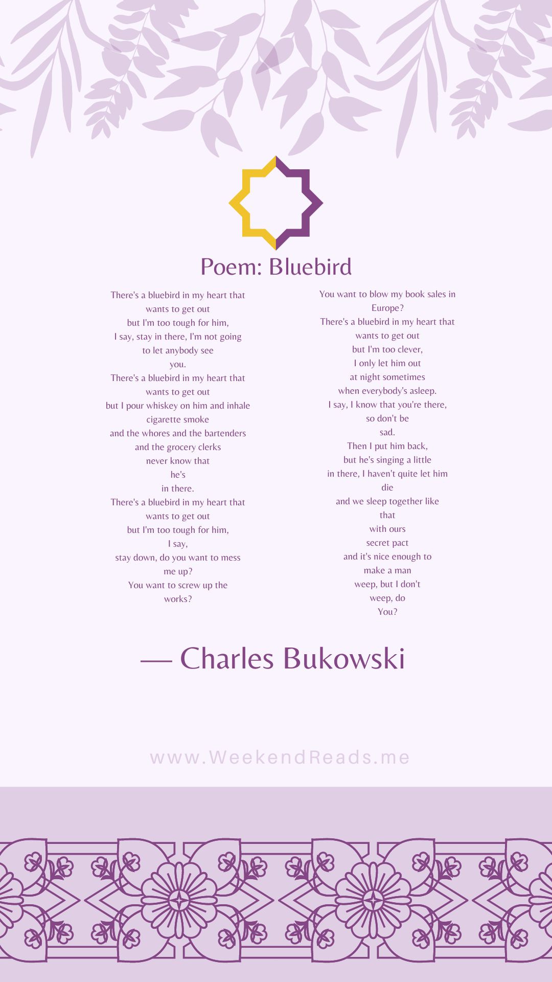 poem_bluebird - The Paris Post There's a bluebird in my heart that wants to get out but I'm too tough for him, I say, stay in there, I'm not going to let anybody see you. There's a bluebird in my heart that wants to get out but I pour whiskey on him and inhale cigarette smoke and the whores and the bartenders and the grocery clerks never know that he's in there. There's a bluebird in my heart that wants to get out but I'm too tough for him, I say, stay down, do you want to mess me up? You want to screw up the works? You want to blow my book sales in Europe? There's a bluebird in my heart that wants to get out but I'm too clever, I only let him out at night sometimes when everybody's asleep. I say, I know that you're there, so don't be sad. Then I put him back, but he's singing a little in there, I haven't quite let him die and we sleep together like that with ours secret pact and it's nice enough to make a man weep, but I don't weep, do You?